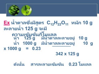 Ex น้าตาลซึ่งมีสูตร C12H22O11 หนัก 10 g
ละลายน้า 125 g จะมี
ความเข้มข้นกี่โมแลล
น้า 125 g มีน้าตาลละลายอยู่ 10 g
น้า 1000 g มีน้าตาลละลายอยู่ 10 g
x 1000 g = 0.23
342 x 125 g
ดังนั้น สารละลายเข้มข้น 0.23 โมแลล
 