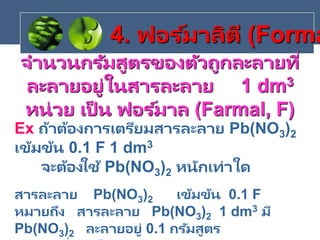 จานวนกรัมสูตรของตัวถูกละลายที่
ละลายอยู่ในสารละลาย 1 dm3
หน่วย เป็ น ฟอร ์มาล (Farmal, F)
Ex ถ้าต้องการเตรียมสารละลาย Pb(NO3)2
เข้มข้น 0.1 F 1 dm3
จะต้องใช้ Pb(NO3)2 หนักเท่าใด
สารละลาย Pb(NO3)2 เข้มข้น 0.1 F
หมายถึง สารละลาย Pb(NO3)2 1 dm3 มี
Pb(NO3)2 ละลายอยู่ 0.1 กรัมสูตร
4. ฟอร ์มาลิตี (Forma
 