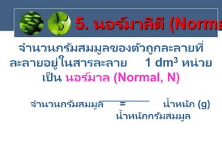 จานวนกรัมสมมูลของตัวถูกละลายที่
ละลายอยู่ในสารละลาย 1 dm3 หน่วย
เป็ น นอร ์มาล (Normal, N)
จานวนกรัมสมมูล = น้าหนัก (g)
น้าหนักกรัมสมมูล
5. นอร ์มาลิตี (Norma
 