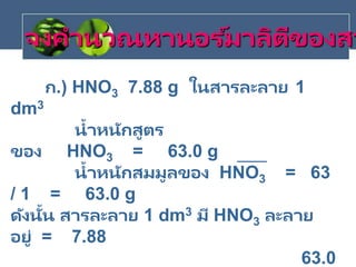 ก.) HNO3 7.88 g ในสารละลาย 1
dm3
น้าหนักสูตร
ของ HNO3 = 63.0 g
น้าหนักสมมูลของ HNO3 = 63
/ 1 = 63.0 g
ดังนั้น สารละลาย 1 dm3 มี HNO3 ละลาย
อยู่ = 7.88
63.0
จงคานวณหานอร ์มาลิตีของสา
 