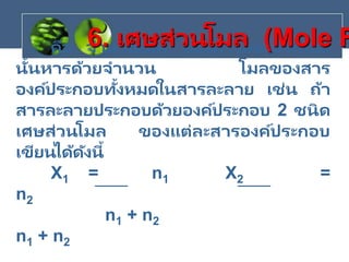 คือ จานวนโมล ของสารองค์ประกอบ
นั้นหารด้วยจานวน โมลของสาร
องค์ประกอบทั้งหมดในสารละลาย เช่น ถ้า
สารละลายประกอบด้วยองค์ประกอบ 2 ชนิด
เศษส่วนโมล ของแต่ละสารองค์ประกอบ
เขียนได้ดังนี้
X1 = n1 X2 =
n2
n1 + n2
n1 + n2
6. เศษส่วนโมล (Mole F
 