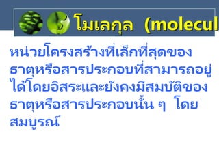 หน่วยโครงสร้างที่เล็กที่สุดของ
ธาตุหรือสารประกอบที่สามารถอยู่
ได้โดยอิสระและยังคงมีสมบัติของ
ธาตุหรือสารประกอบนั้น ๆ โดย
สมบูรณ์
โมเลกุล (molecule
 