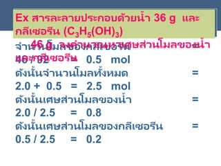 จานวนโมลของของน้า = 36 /
18 = 2.0 mol
จานวนโมลของกลีเซอรีน =
46 / 92 = 0.5 mol
ดังนั้นจานวนโมลทั้งหมด =
2.0 + 0.5 = 2.5 mol
ดังนั้นเศษส่วนโมลของน้า =
2.0 / 2.5 = 0.8
ดังนั้นเศษส่วนโมลของกลีเซอรีน =
0.5 / 2.5 = 0.2
Ex สารละลายประกอบด้วยน้า 36 g และ
กลีเซอรีน (C3H5(OH)3)
46 g จงคานวณหาเศษส่วนโมลของน้า
และกลีเซอรีน
 