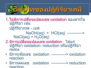 ประเภทของปฏิกิริยาเคมี
1.ไม่มีการเปลี่ยนแปลงเลข oxidation ของสารใน
ปฏิกิริยา เช่น
ปฏิกิริยากรด - เบส
NaOH(aq) + HCl(aq) ----------->
NaCl(aq) + H2O(aq)
2.มีการเปลี่ยนแปลงเลข oxidation ได ้แก่
ปฏิกิริยา oxidation- reduction หรือปฏิกิริยา
redox
• มีการเพิ่มเลข oxidation -----------> oxidation
reaction
• มีการลดเลข oxidation -----------> reduction
 