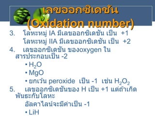 3. โลหะหมู่ IA มีเลขออกซิเดชัน เป็น +1
โลหะหมู่ IIA มีเลขออกซิเดชัน เป็น +2
4. เลขออกซิเดชัน ของoxygen ใน
สารประกอบเป็น -2
• H2O
• MgO
• ยกเว ้น peroxide เป็น -1 เช่น H2O2
5. เลขออกซิเดชันของ H เป็น +1 แต่ถ ้าเกิด
พันธะกับโลหะ
อัลคาไลน์จะมีค่าเป็น -1
• LiH
เลขออกซิเดชัน
(Oxidation number)
 