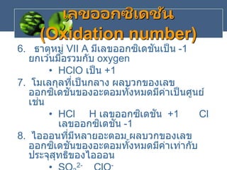 6. ธาตุหมู่ VII A มีเลขออกซิเดชันเป็น -1
ยกเว ้นมื่อรวมกับ oxygen
• HClO เป็น +1
7. โมเลกุลที่เป็นกลาง ผลบวกของเลข
ออกซิเดชันของอะตอมทั้งหมดมีค่าเป็นศูนย์
เช่น
• HCl H เลขออกซิเดชัน +1 Cl
เลขออกซิเดชัน -1
8. ไอออนที่มีหลายอะตอม ผลบวกของเลข
ออกซิเดชันของอะตอมทั้งหมดมีค่าเท่ากับ
ประจุสุทธิของไอออน
2- -
เลขออกซิเดชัน
(Oxidation number)
 