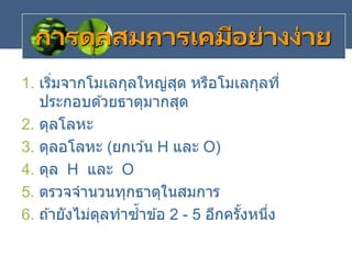 การดุลสมการเคมีอย่างง่าย
1. เริ่มจากโมเลกุลใหญ่สุด หรือโมเลกุลที่
ประกอบด ้วยธาตุมากสุด
2. ดุลโลหะ
3. ดุลอโลหะ (ยกเว ้น H และ O)
4. ดุล H และ O
5. ตรวจจานวนทุกธาตุในสมการ
6. ถ ้ายังไม่ดุลทาซ้าข ้อ 2 - 5 อีกครั้งหนึ่ง
 