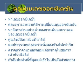 ดุลแบบเลขออกซิเดชัน
• หาเลขออกซิเดชัน
• ดุลเฉพาะอะตอมที่มีการเปลี่ยนเลขออกซิเดชัน
• หาอัตราส่วนอย่างต่าของการเพิ่มและการลด
ของเลขออกซิเดชัน
• คูณไขว ้อัตราส่วนที่หาได ้
• ดุลประจุรวมของสมการทั้งสองข ้างให ้เท่ากัน
• ตรวจดูว่าจานวนอะตอมแต่ละธาตุในสมการ
เท่ากันหรือไม่
• ถ ้าสัมประสิทธิ์ที่ดุลแล ้วยังไม่เป็นสัดส่วนอย่าง
 