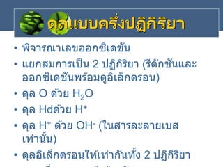ดุลแบบครึ่งปฏิกิริยา
• พิจารณาเลขออกซิเดชัน
• แยกสมการเป็น 2 ปฏิกิริยา (รีดักชันและ
ออกซิเดชันพร ้อมดูอิเล็กตรอน)
• ดุล O ด ้วย H2O
• ดุล H ด ้วย H+
• ดุล H+ ด ้วย OH- (ในสารละลายเบส
เท่านั้น)
• ดุลอิเล็กตรอนให ้เท่ากันทั้ง 2 ปฏิกิริยา
 