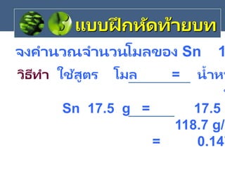 แบบฝึ กหัดท้ายบท
จงคานวณจานวนโมลของ Sn 1
วิธีทา ใช้สูตร โมล = น้าหน
น
Sn 17.5 g = 17.5
118.7 g/m
= 0.147
 