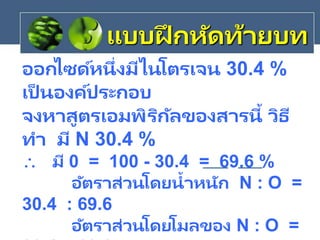 ออกไซด์หนึ่งมีไนโตรเจน 30.4 %
เป็ นองค์ประกอบ
จงหาสูตรเอมพิริกัลของสารนี้ วิธี
ทา มี N 30.4 %
 มี 0 = 100 - 30.4 = 69.6 %
อัตราส่วนโดยน้าหนัก N : O =
30.4 : 69.6
อัตราส่วนโดยโมลของ N : O =
แบบฝึ กหัดท้ายบท
 