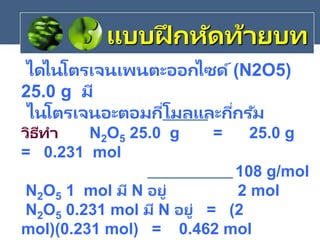 ไดไนโตรเจนเพนตะออกไซด์(N2O5)
25.0 g มี
ไนโตรเจนอะตอมกี่โมลและกี่กรัม
วิธีทา N2O5 25.0 g = 25.0 g
= 0.231 mol
108 g/mol
N2O5 1 mol มี N อยู่ 2 mol
N2O5 0.231 mol มี N อยู่ = (2
mol)(0.231 mol) = 0.462 mol
แบบฝึ กหัดท้ายบท
 