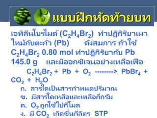 เอทิลีนโบรไมด์(C2H4Br2) ทาปฏิกิริยาเผา
ไหม้กับตะกั่ว (Pb) ดังสมการ ถ้าใช้
C2H4Br2 0.80 mol ทาปฏิกิริยากับ Pb
145.0 g และมีออกซิเจนอย่างเหลือเฟื อ
C2H4Br2 + Pb + O2 --------> PbBr4 +
CO2 + H2O
ก. สารใดเป็ นสารกาหนดปริมาณ
ข. มีสารใดเหลือและเหลือกี่กรัม
ค. O2 ถูกใช้ไปกี่โมล
ง. มี CO2 เกิดขึ้นกี่ลิตร STP
แบบฝึ กหัดท้ายบท
 