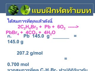 ได้สมการที่ดุลแล้วดังนี้
2C2H4Br2 + Pb + 6O2 ----->
PbBr4 + 4CO2 + 4H2O
แบบฝึ กหัดท้ายบท
ก. Pb 145.0 g =
145.0 g
207.2 g/mol
=
0.700 mol
่
 