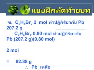 ข. C2H4Br2 2 mol ทาปฏิกิริยากับ Pb
207.2 g
C2H4Br2 0.80 mol ทาปฏิกิริยากับ
Pb (207.2 g)(0.80 mol)
2 mol
= 82.88 g
 Pb เหลือ
แบบฝึ กหัดท้ายบท
 