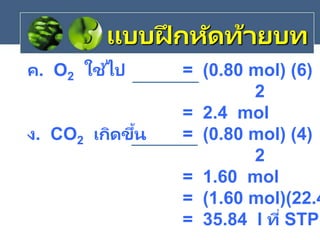 ค. O2 ใช้ไป = (0.80 mol) (6)
2
= 2.4 mol
ง. CO2 เกิดขึ้น = (0.80 mol) (4)
2
= 1.60 mol
= (1.60 mol)(22.4
= 35.84 l ที่ STP
แบบฝึ กหัดท้ายบท
 