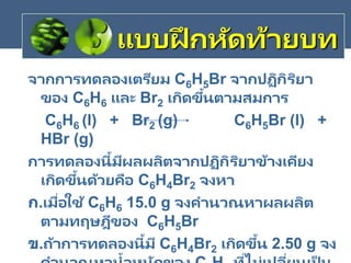 จากการทดลองเตรียม C6H5Br จากปฏิกิริยา
ของ C6H6 และ Br2 เกิดขึ้นตามสมการ
C6H6 (l) + Br2 (g) C6H5Br (l) +
HBr (g)
การทดลองนี้มีผลผลิตจากปฏิกิริยาข้างเคียง
เกิดขึ้นด้วยคือ C6H4Br2 จงหา
ก.เมื่อใช้ C6H6 15.0 g จงคานวณหาผลผลิต
ตามทฤษฎีของ C6H5Br
ข.ถ้าการทดลองนี้มี C6H4Br2 เกิดขึ้น 2.50 g จง
แบบฝึ กหัดท้ายบท
 