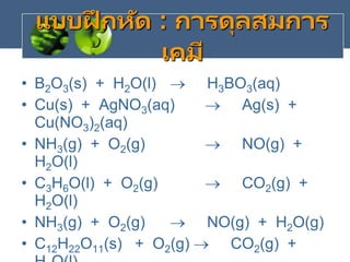 แบบฝึ กหัด : การดุลสมการ
เคมี
• B2O3(s) + H2O(l)  H3BO3(aq)
• Cu(s) + AgNO3(aq)  Ag(s) +
Cu(NO3)2(aq)
• NH3(g) + O2(g)  NO(g) +
H2O(l)
• C3H6O(l) + O2(g)  CO2(g) +
H2O(l)
• NH3(g) + O2(g)  NO(g) + H2O(g)
• C12H22O11(s) + O2(g)  CO2(g) +
 