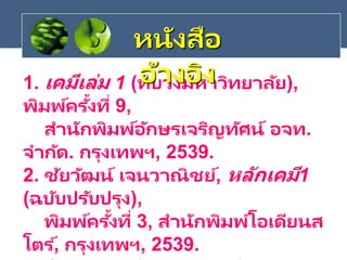 1. เคมีเล่ม 1 (ทบวงมหาวิทยาลัย),
พิมพ์ครั้งที่ 9,
สานักพิมพ์อักษรเจริญทัศน์ อจท.
จากัด. กรุงเทพฯ, 2539.
2. ชัยวัฒน์ เจนวาณิชย์, หลักเคมี1
(ฉบับปรับปรุง),
พิมพ์ครั้งที่ 3, สานักพิมพ์โอเดียนส
โตร ์, กรุงเทพฯ, 2539.
หนังสือ
อ้างอิง
 