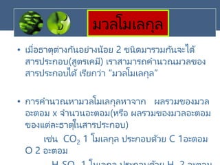 มวลโมเลกุล
• เมื่อธาตุต่างกันอย่างน้อย 2 ชนิดมารวมกันจะได้
สารประกอบ(สูตรเคมี) เราสามารถคานวณมวลของ
สารประกอบได้ เรียกว่า “มวลโมเลกุล”
• การคานวณหามวลโมเลกุลหาจาก ผลรวมของมวล
อะตอม x จานวนอะตอม(หรือ ผลรวมของมวลอะตอม
ของแต่ละธาตุในสารประกอบ)
เช่น CO2 1 โมเลกุล ประกอบด้วย C 1อะตอม
O 2 อะตอม
 