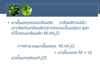 • มวลโมเลกุลของเกลือผลึก เกลือผลึกจะมีน้า
เกาะติดกับเกลือผลึก(สารประกอบไอออนิก) สูตร
ทั่วไปของเกลือผลึก M.nH2O
การคานวณมวลโมเลกุล M.nH2O
= มวลโมเลกุล M + n(
มวลโมเลกุลของH2O)
 