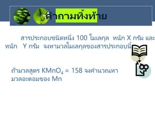 คาถามทิ้งท้าย
สารประกอบชนิดหนึ่ง 100 โมเลกุล หนัก X กรัม และ
หนัก Y กรัม จงหามวลโมเลกุลของสารประกอบนี้
ถ้ามวลสูตร KMnO4 = 158 จงคานวณหา
มวลอะตอมของ Mn
 