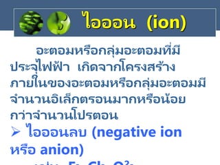 อะตอมหรือกลุ่มอะตอมที่มี
ประจุไฟฟ
้ า เกิดจากโครงสร้าง
ภายในของอะตอมหรือกลุ่มอะตอมมี
จานวนอิเล็กตรอนมากหรือน้อย
กว่าจานวนโปรตอน
 ไอออนลบ (negative ion
หรือ anion)
ไอออน (ion)
 
