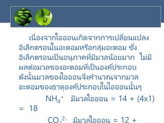 เนื่องจากไอออนเกิดจากการเปลี่ยนแปลง
อิเล็กตรอนในอะตอมหรือกลุ่มอะตอม ซึ่ง
อิเล็กตรอนเป็นอนุภาคที่มีมวลน้อยมาก ไม่มี
ผลต่อมวลของอะตอมที่เป็นองค์ประกอบ
ดังนั้นมวลของไอออนจึงคานวณจากมวล
อะตอมของธาตุองค์ประกอบในไอออนนั้นๆ
NH4
+ มีมวลไอออน = 14 + (4x1)
= 18
CO 2- มีมวลไอออน = 12 +
 