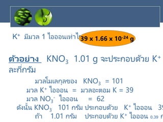 K+ มีมวล 1 ไอออนเท่าไร39 x 1.66 x 10-24 g
ตัวอย่าง KNO3 1.01 g จะประกอบด้วย K+
ละกี่กรัม
มวลโมเลกุลของ KNO3 = 101
มวล K+ ไอออน = มวลอะตอม K = 39
มวล NO3
- ไอออน = 62
ดังนั้น KNO3 101 กรัม ประกอบด้วย K+ ไอออน 39
ถ้า 1.01 กรัม ประกอบด้วย K+ ไอออน 0.39 ก
 