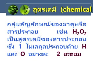 กลุ่มสัญลักษณ์ของธาตุหรือ
สารประกอบ เช่น H2O2
เป็ นสูตรเคมีของสารประกอบ
ซึ่ง 1 โมเลกุลประกอบด้วย H
และ O อย่างละ 2 อะตอม
สูตรเคมี (chemical
 