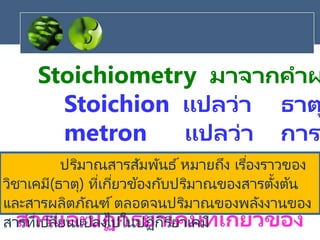Stoichiometry มาจากคาผ
Stoichion แปลว่า ธาต
metron แปลว่า การ
ใช้ระบุความสัมพันธ ์เชิง
ปริมาณขององค์ประกอบของ
สารและปฏิกิริยาเคมีที่เกี่ยวข้อง
ปริมาณสารสัมพันธ์หมายถึง เรื่องราวของ
วิชาเคมี(ธาตุ) ที่เกี่ยวข้องกับปริมาณของสารตั้งต้น
และสารผลิตภัณฑ์ตลอดจนปริมาณของพลังงานของ
สารที่เปลี่ยนแปลงไปในปฏิกิริยาเคมี
 