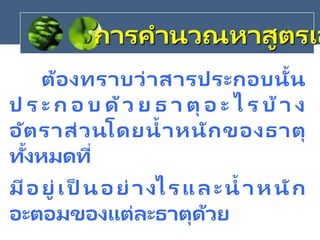 ต้องทราบว่าสารประกอบนั้น
ป ร ะ ก อ บ ด้ว ย ธ า ตุ อ ะ ไ ร บ้า ง
อัตราส่วนโดยน้าหนักของธาตุ
ทั้งหมดที่
มีอยู่เป็ นอย่างไรและน้ าหนัก
อะตอมของแต่ละธาตุด้วย
การคานวณหาสูตรเอ
 