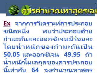 Ex จากการวิเคราะห์สารประกอบ
ชนิดหนึ่ง พบว่าประกอบด้วย
กามะถันและออกซิเจนมีร้อยละ
โดยน้าหนักของกามะถันเป็ น
50.05 และออกซิเจน 49.95 ถ้า
น้าหนักโมเลกุลของสารประกอบ
นี้เท่ากับ 64 จงคานวณหาสูตร
การคานวณหาสูตรเอม
 