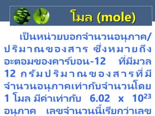โมล (mole)
เป็ นหน่วยบอกจานวนอนุภาค/
ป ริมาณของสาร ซึ่งหมายถึง
อะตอมของคาร ์บอน-12 ที่มีมวล
12 ก รัม ป ริม า ณ ข อ ง ส า ร ที่มี
จานวนอนุภาคเท่ากับจานวนโดย
1 โมล มีค่าเท่ากับ 6.02 x 1023
อนุภาค เลขจานวนนี้เรียกว่าเลข
 
