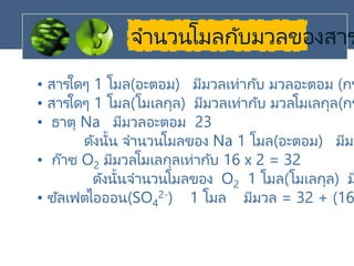 จานวนโมลกับมวลของสาร
• สารใดๆ 1 โมล(อะตอม) มีมวลเท่ากับ มวลอะตอม (กร
• สารใดๆ 1 โมล(โมเลกุล) มีมวลเท่ากับ มวลโมเลกุล(กร
• ธาตุ Na มีมวลอะตอม 23
ดังนั้น จานวนโมลของ Na 1 โมล(อะตอม) มีมว
• ก๊าซ O2 มีมวลโมเลกุลเท่ากับ 16 x 2 = 32
ดังนั้นจานวนโมลของ O2 1 โมล(โมเลกุล) ม
• ซัลเฟตไอออน(SO4
2-) 1 โมล มีมวล = 32 + (16
 