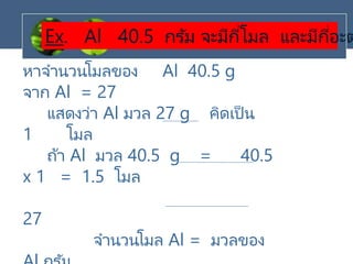 Ex. Al 40.5 กรัม จะมีกี่โมล และมีกี่อะต
หาจานวนโมลของ Al 40.5 g
จาก Al = 27
แสดงว่า Al มวล 27 g คิดเป็น
1 โมล
ถ้า Al มวล 40.5 g = 40.5
x 1 = 1.5 โมล
27
จานวนโมล Al = มวลของ
 