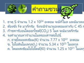 คาถามชวนคิด
1. ธาตุ S จานวน 1.2 x 1024 อะตอม จะมีกี่โมล และมีมวลเท
2. ต้องชั่ง Fe มากี่กรัม จึงจะมีจานวนอะตอมเท่ากับ C 45 ก
3. ก๊าซคาร ์บอนไดออกไซด์(CO2) 5 โมล จะมีมวลกี่กรัม
4. จงคานวณหาจานวนโมลของสารต่อไปนี้
ก. ธาตุโพแทสเซียม(K) จานวน 7.77 x 1022 อะตอม
ข. ไอโอดีนโมเลกุล(I2) จานวน 5.34 x 1025 โมเลกุล
ค. โพแทสเซียมไอโอไดด์(KI) จานวน 1.25 x 1021 โมเลก
 