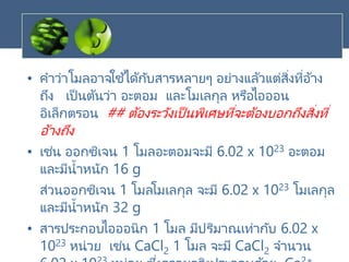 • คาว่าโมลอาจใช ้ได้กับสารหลายๆ อย่างแล้วแต่สิ่งที่อ้าง
ถึง เป็นต้นว่า อะตอม และโมเลกุล หรือไอออน
อิเล็กตรอน ## ต้องระวังเป็นพิเศษที่จะต้องบอกถึงสิ่งที่
อ้างถึง
• เช่น ออกซิเจน 1 โมลอะตอมจะมี 6.02 x 1023 อะตอม
และมีน้าหนัก 16 g
ส่วนออกซิเจน 1 โมลโมเลกุล จะมี 6.02 x 1023 โมเลกุล
และมีน้าหนัก 32 g
• สารประกอบไอออนิก 1 โมล มีปริมาณเท่ากับ 6.02 x
1023 หน่วย เช่น CaCl2 1 โมล จะมี CaCl2 จานวน
 