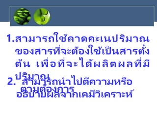 1.สามารถใช้คาดคะเนปริมาณ
ของสารที่จะต้องใช้เป็ นสารตั้ง
ต้น เพื่อที่จะได้ผลิตผลที่มี
ปริมาณ
ตามต้องการ
2. สามารถนาไปตีความหรือ
อธิบายผลจากเคมีวิเคราะห์
 