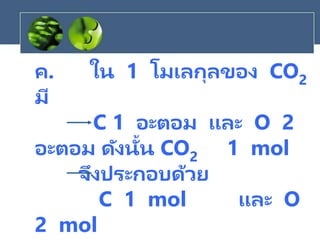ค. ใน 1 โมเลกุลของ CO2
มี
C 1 อะตอม และ O 2
อะตอม ดังนั้น CO2 1 mol
จึงประกอบด้วย
C 1 mol และ O
2 mol
 