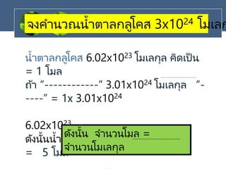 จงคานวณน้าตาลกลูโคส 3x1024 โมเลก
น้าตาลกลูโคส 6.02x1023 โมเลกุล คิดเป็ น
= 1 โมล
ถ้า ”------------” 3.01x1024 โมเลกุล ”-
----” = 1x 3.01x1024
6.02x1023
ดังนั้นน้าตาลกลูโคส 3.01x1024 โมเลกุล
= 5 โมล
ดังนั้น จานวนโมล =
จานวนโมเลกุล
 