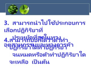 3. สามารถนาไปใช้ประกอบการ
เลือกปฏิกิริยาที่
ประหยัดที่สุดในทาง
อุตสาหกรรมและทางการค้า
4.สามารถบอกได้ว่าตัวทา
ปฏิกิริยาใดทาปฏิกิริยา
จนหมดหรือตัวทาปฏิกิริยาใด
จะเหลือ เป็ นต้น
 