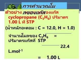ตัวอย่าง จงหามวลของแก๊ส
cyclopropane (C3H6) ปริมาตร
1.00 L ที่ STP
(น้าหนักอะตอม : C = 12.0, H = 1.0)
จานวนโมลของ C3H6 =
ปริมาตรแก๊สที่ STP
22.4
L.mol-1
= 1.00 L
การคานวณโม
ลของแก๊ส
 