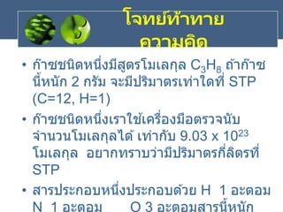 โจทย์ท้าทาย
ความคิด
• ก๊าซชนิดหนึ่งมีสูตรโมเลกุล C3H8 ถ ้าก๊าซ
นี้หนัก 2 กรัม จะมีปริมาตรเท่าใดที่ STP
(C=12, H=1)
• ก๊าซชนิดหนึ่งเราใช ้เครื่องมือตรวจนับ
จานวนโมเลกุลได ้เท่ากับ 9.03 x 1023
โมเลกุล อยากทราบว่ามีปริมาตรกี่ลิตรที่
STP
• สารประกอบหนึ่งประกอบด ้วย H 1 อะตอม
N 1 อะตอม O 3 อะตอมสารนี้หนัก
 