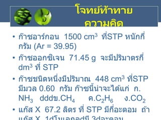• ก๊าซอาร์กอน 1500 cm3 ที่STP หนักกี่
กรัม (Ar = 39.95)
• ก๊าซออกซิเจน 71.45 g จะมีปริมาตรกี่
dm3 ที่ STP
• ก๊าซชนิดหนึ่งมีปริมาณ 448 cm3 ที่STP
มีมวล 0.60 กรัม ก๊าซนี้น่าจะได ้แก่ ก.
NH3 ข.CH4 ค.C2H6 ง.CO2
• แก๊ส X 67.2 ลิตร ที่ STP มีกี่อะตอม ถ ้า
โจทย์ท้าทาย
ความคิด
 