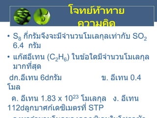 • S8 กี่กรัมจึงจะมีจานวนโมเลกุลเท่ากับ SO2
6.4 กรัม
• แก๊สอีเทน (C2H6) ในข ้อใดมีจานวนโมเลกุล
มากที่สุด
ก.อีเทน 6 กรัม ข. อีเทน 0.4
โมล
ค. อีเทน 1.83 x 1023 โมเลกุล ง. อีเทน
112 ลูกบาศก์เดซิเมตรที่ STP
โจทย์ท้าทาย
ความคิด
 