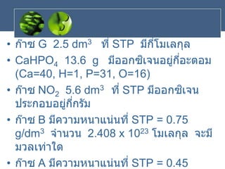 • ก๊าซ G 2.5 dm3 ที่ STP มีกี่โมเลกุล
• CaHPO4 13.6 g มีออกซิเจนอยู่กี่อะตอม
(Ca=40, H=1, P=31, O=16)
• ก๊าซ NO2 5.6 dm3 ที่ STP มีออกซิเจน
ประกอบอยู่กี่กรัม
• ก๊าซ B มีความหนาแน่นที่ STP = 0.75
g/dm3 จานวน 2.408 x 1023 โมเลกุล จะมี
มวลเท่าใด
• ก๊าซ A มีความหนาแน่นที่ STP = 0.45
 