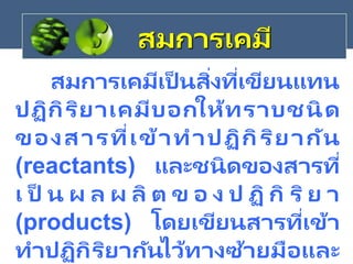 สมการเคมี
สมการเคมีเป็ นสิ่งที่เขียนแทน
ปฏิกิริยาเคมีบอกให้ทราบชนิด
ของสารที่เข้าทาปฏิกิริยากัน
(reactants) และชนิดของสารที่
เ ป็ น ผ ล ผ ลิ ต ข อ ง ป ฏิ กิ ริย า
(products) โดยเขียนสารที่เข้า
ทาปฏิกิริยากันไว้ทางซ้ายมือและ
 