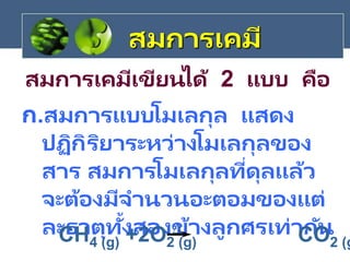 ก.สมการแบบโมเลกุล แสดง
ปฏิกิริยาระหว่างโมเลกุลของ
สาร สมการโมเลกุลที่ดุลแล้ว
จะต้องมีจานวนอะตอมของแต่
ละธาตุทั้งสองข้างลูกศรเท่ากัน
สมการเคมีเขียนได้ 2 แบบ คือ

CH4 (g) +2O2 (g) CO2 (g
สมการเคมี
 