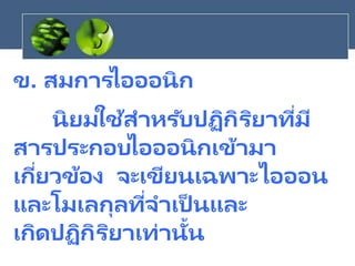 ข. สมการไอออนิก
นิยมใช้สาหรับปฏิกิริยาที่มี
สารประกอบไอออนิกเข้ามา
เกี่ยวข้อง จะเขียนเฉพาะไอออน
และโมเลกุลที่จาเป็ นและ
เกิดปฏิกิริยาเท่านั้น
 